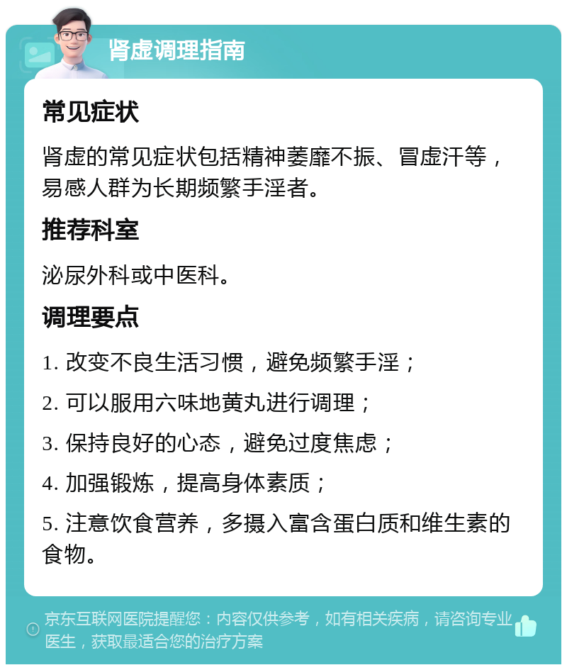 肾虚调理指南 常见症状 肾虚的常见症状包括精神萎靡不振、冒虚汗等，易感人群为长期频繁手淫者。 推荐科室 泌尿外科或中医科。 调理要点 1. 改变不良生活习惯，避免频繁手淫； 2. 可以服用六味地黄丸进行调理； 3. 保持良好的心态，避免过度焦虑； 4. 加强锻炼，提高身体素质； 5. 注意饮食营养，多摄入富含蛋白质和维生素的食物。