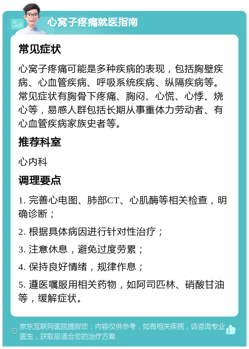 心窝子疼痛就医指南 常见症状 心窝子疼痛可能是多种疾病的表现，包括胸壁疾病、心血管疾病、呼吸系统疾病、纵隔疾病等。常见症状有胸骨下疼痛、胸闷、心慌、心悸、烧心等，易感人群包括长期从事重体力劳动者、有心血管疾病家族史者等。 推荐科室 心内科 调理要点 1. 完善心电图、肺部CT、心肌酶等相关检查，明确诊断； 2. 根据具体病因进行针对性治疗； 3. 注意休息，避免过度劳累； 4. 保持良好情绪，规律作息； 5. 遵医嘱服用相关药物，如阿司匹林、硝酸甘油等，缓解症状。