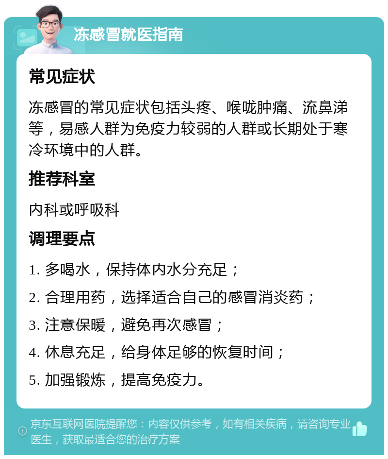 冻感冒就医指南 常见症状 冻感冒的常见症状包括头疼、喉咙肿痛、流鼻涕等，易感人群为免疫力较弱的人群或长期处于寒冷环境中的人群。 推荐科室 内科或呼吸科 调理要点 1. 多喝水，保持体内水分充足； 2. 合理用药，选择适合自己的感冒消炎药； 3. 注意保暖，避免再次感冒； 4. 休息充足，给身体足够的恢复时间； 5. 加强锻炼，提高免疫力。