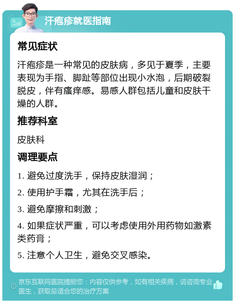 汗疱疹就医指南 常见症状 汗疱疹是一种常见的皮肤病，多见于夏季，主要表现为手指、脚趾等部位出现小水泡，后期破裂脱皮，伴有瘙痒感。易感人群包括儿童和皮肤干燥的人群。 推荐科室 皮肤科 调理要点 1. 避免过度洗手，保持皮肤湿润； 2. 使用护手霜，尤其在洗手后； 3. 避免摩擦和刺激； 4. 如果症状严重，可以考虑使用外用药物如激素类药膏； 5. 注意个人卫生，避免交叉感染。