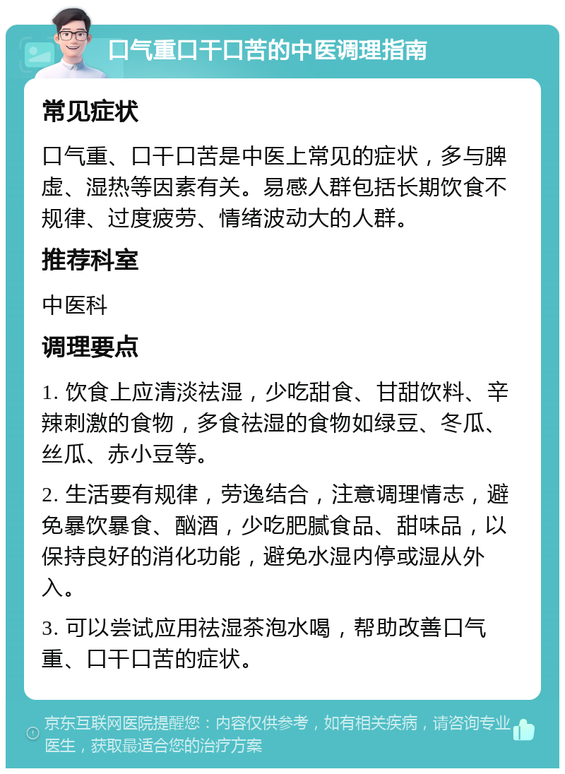 口气重口干口苦的中医调理指南 常见症状 口气重、口干口苦是中医上常见的症状，多与脾虚、湿热等因素有关。易感人群包括长期饮食不规律、过度疲劳、情绪波动大的人群。 推荐科室 中医科 调理要点 1. 饮食上应清淡祛湿，少吃甜食、甘甜饮料、辛辣刺激的食物，多食祛湿的食物如绿豆、冬瓜、丝瓜、赤小豆等。 2. 生活要有规律，劳逸结合，注意调理情志，避免暴饮暴食、酗酒，少吃肥腻食品、甜味品，以保持良好的消化功能，避免水湿内停或湿从外入。 3. 可以尝试应用祛湿茶泡水喝，帮助改善口气重、口干口苦的症状。