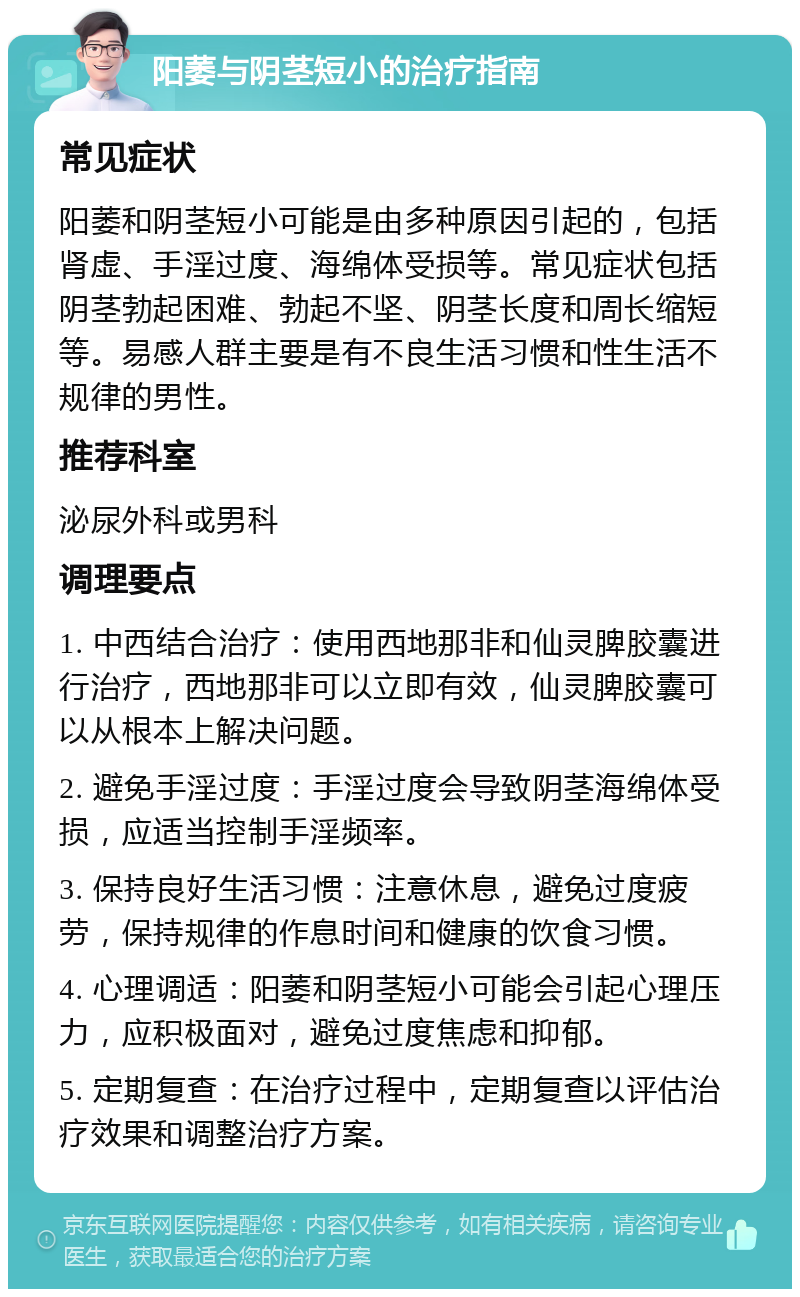 阳萎与阴茎短小的治疗指南 常见症状 阳萎和阴茎短小可能是由多种原因引起的，包括肾虚、手淫过度、海绵体受损等。常见症状包括阴茎勃起困难、勃起不坚、阴茎长度和周长缩短等。易感人群主要是有不良生活习惯和性生活不规律的男性。 推荐科室 泌尿外科或男科 调理要点 1. 中西结合治疗：使用西地那非和仙灵脾胶囊进行治疗，西地那非可以立即有效，仙灵脾胶囊可以从根本上解决问题。 2. 避免手淫过度：手淫过度会导致阴茎海绵体受损，应适当控制手淫频率。 3. 保持良好生活习惯：注意休息，避免过度疲劳，保持规律的作息时间和健康的饮食习惯。 4. 心理调适：阳萎和阴茎短小可能会引起心理压力，应积极面对，避免过度焦虑和抑郁。 5. 定期复查：在治疗过程中，定期复查以评估治疗效果和调整治疗方案。