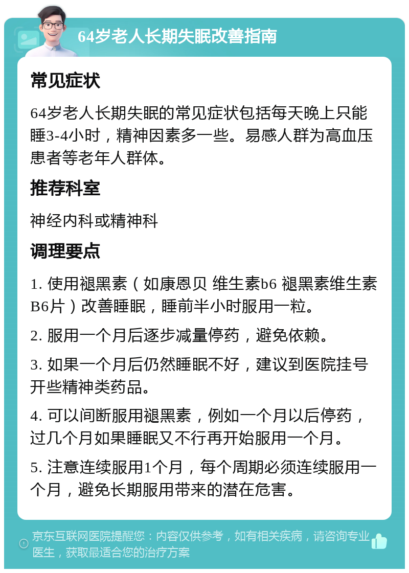 64岁老人长期失眠改善指南 常见症状 64岁老人长期失眠的常见症状包括每天晚上只能睡3-4小时，精神因素多一些。易感人群为高血压患者等老年人群体。 推荐科室 神经内科或精神科 调理要点 1. 使用褪黑素（如康恩贝 维生素b6 褪黑素维生素B6片）改善睡眠，睡前半小时服用一粒。 2. 服用一个月后逐步减量停药，避免依赖。 3. 如果一个月后仍然睡眠不好，建议到医院挂号开些精神类药品。 4. 可以间断服用褪黑素，例如一个月以后停药，过几个月如果睡眠又不行再开始服用一个月。 5. 注意连续服用1个月，每个周期必须连续服用一个月，避免长期服用带来的潜在危害。