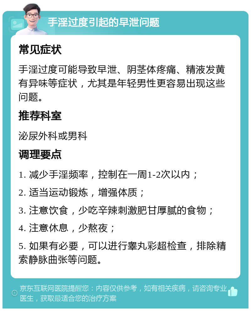 手淫过度引起的早泄问题 常见症状 手淫过度可能导致早泄、阴茎体疼痛、精液发黄有异味等症状，尤其是年轻男性更容易出现这些问题。 推荐科室 泌尿外科或男科 调理要点 1. 减少手淫频率，控制在一周1-2次以内； 2. 适当运动锻炼，增强体质； 3. 注意饮食，少吃辛辣刺激肥甘厚腻的食物； 4. 注意休息，少熬夜； 5. 如果有必要，可以进行睾丸彩超检查，排除精索静脉曲张等问题。