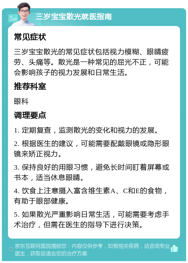 三岁宝宝散光就医指南 常见症状 三岁宝宝散光的常见症状包括视力模糊、眼睛疲劳、头痛等。散光是一种常见的屈光不正，可能会影响孩子的视力发展和日常生活。 推荐科室 眼科 调理要点 1. 定期复查，监测散光的变化和视力的发展。 2. 根据医生的建议，可能需要配戴眼镜或隐形眼镜来矫正视力。 3. 保持良好的用眼习惯，避免长时间盯着屏幕或书本，适当休息眼睛。 4. 饮食上注意摄入富含维生素A、C和E的食物，有助于眼部健康。 5. 如果散光严重影响日常生活，可能需要考虑手术治疗，但需在医生的指导下进行决策。