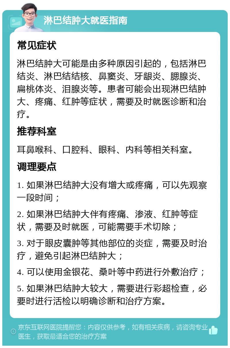 淋巴结肿大就医指南 常见症状 淋巴结肿大可能是由多种原因引起的，包括淋巴结炎、淋巴结结核、鼻窦炎、牙龈炎、腮腺炎、扁桃体炎、泪腺炎等。患者可能会出现淋巴结肿大、疼痛、红肿等症状，需要及时就医诊断和治疗。 推荐科室 耳鼻喉科、口腔科、眼科、内科等相关科室。 调理要点 1. 如果淋巴结肿大没有增大或疼痛，可以先观察一段时间； 2. 如果淋巴结肿大伴有疼痛、渗液、红肿等症状，需要及时就医，可能需要手术切除； 3. 对于眼皮囊肿等其他部位的炎症，需要及时治疗，避免引起淋巴结肿大； 4. 可以使用金银花、桑叶等中药进行外敷治疗； 5. 如果淋巴结肿大较大，需要进行彩超检查，必要时进行活检以明确诊断和治疗方案。