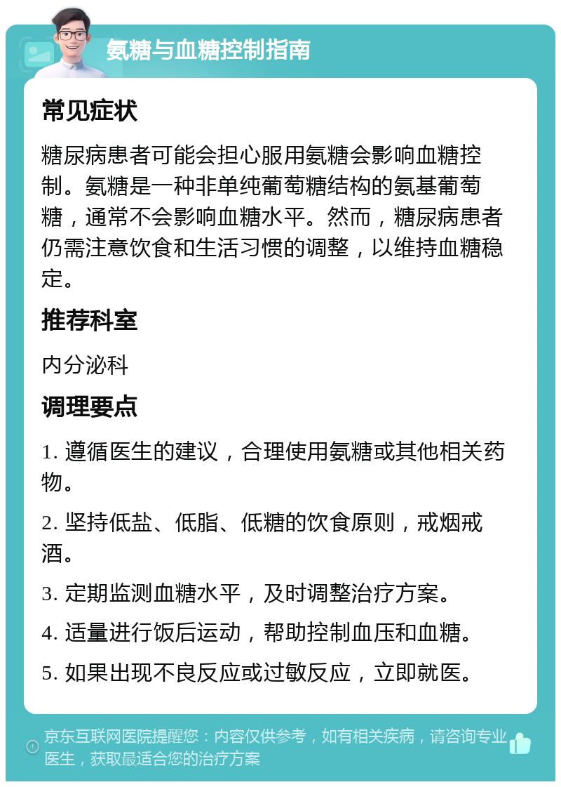 氨糖与血糖控制指南 常见症状 糖尿病患者可能会担心服用氨糖会影响血糖控制。氨糖是一种非单纯葡萄糖结构的氨基葡萄糖，通常不会影响血糖水平。然而，糖尿病患者仍需注意饮食和生活习惯的调整，以维持血糖稳定。 推荐科室 内分泌科 调理要点 1. 遵循医生的建议，合理使用氨糖或其他相关药物。 2. 坚持低盐、低脂、低糖的饮食原则，戒烟戒酒。 3. 定期监测血糖水平，及时调整治疗方案。 4. 适量进行饭后运动，帮助控制血压和血糖。 5. 如果出现不良反应或过敏反应，立即就医。