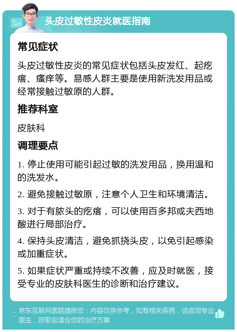 头皮过敏性皮炎就医指南 常见症状 头皮过敏性皮炎的常见症状包括头皮发红、起疙瘩、瘙痒等。易感人群主要是使用新洗发用品或经常接触过敏原的人群。 推荐科室 皮肤科 调理要点 1. 停止使用可能引起过敏的洗发用品，换用温和的洗发水。 2. 避免接触过敏原，注意个人卫生和环境清洁。 3. 对于有脓头的疙瘩，可以使用百多邦或夫西地酸进行局部治疗。 4. 保持头皮清洁，避免抓挠头皮，以免引起感染或加重症状。 5. 如果症状严重或持续不改善，应及时就医，接受专业的皮肤科医生的诊断和治疗建议。