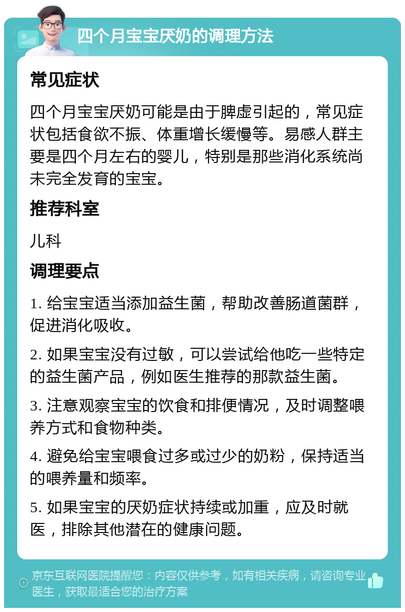 四个月宝宝厌奶的调理方法 常见症状 四个月宝宝厌奶可能是由于脾虚引起的，常见症状包括食欲不振、体重增长缓慢等。易感人群主要是四个月左右的婴儿，特别是那些消化系统尚未完全发育的宝宝。 推荐科室 儿科 调理要点 1. 给宝宝适当添加益生菌，帮助改善肠道菌群，促进消化吸收。 2. 如果宝宝没有过敏，可以尝试给他吃一些特定的益生菌产品，例如医生推荐的那款益生菌。 3. 注意观察宝宝的饮食和排便情况，及时调整喂养方式和食物种类。 4. 避免给宝宝喂食过多或过少的奶粉，保持适当的喂养量和频率。 5. 如果宝宝的厌奶症状持续或加重，应及时就医，排除其他潜在的健康问题。