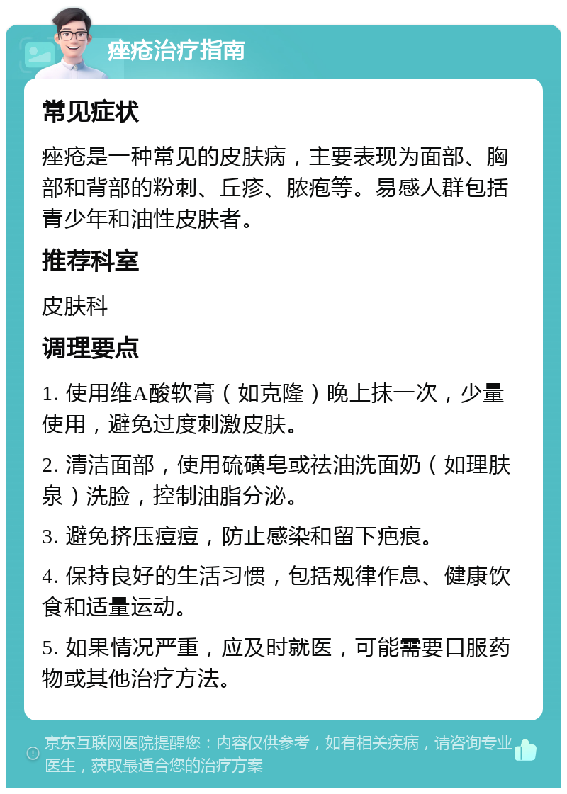 痤疮治疗指南 常见症状 痤疮是一种常见的皮肤病，主要表现为面部、胸部和背部的粉刺、丘疹、脓疱等。易感人群包括青少年和油性皮肤者。 推荐科室 皮肤科 调理要点 1. 使用维A酸软膏（如克隆）晚上抹一次，少量使用，避免过度刺激皮肤。 2. 清洁面部，使用硫磺皂或祛油洗面奶（如理肤泉）洗脸，控制油脂分泌。 3. 避免挤压痘痘，防止感染和留下疤痕。 4. 保持良好的生活习惯，包括规律作息、健康饮食和适量运动。 5. 如果情况严重，应及时就医，可能需要口服药物或其他治疗方法。