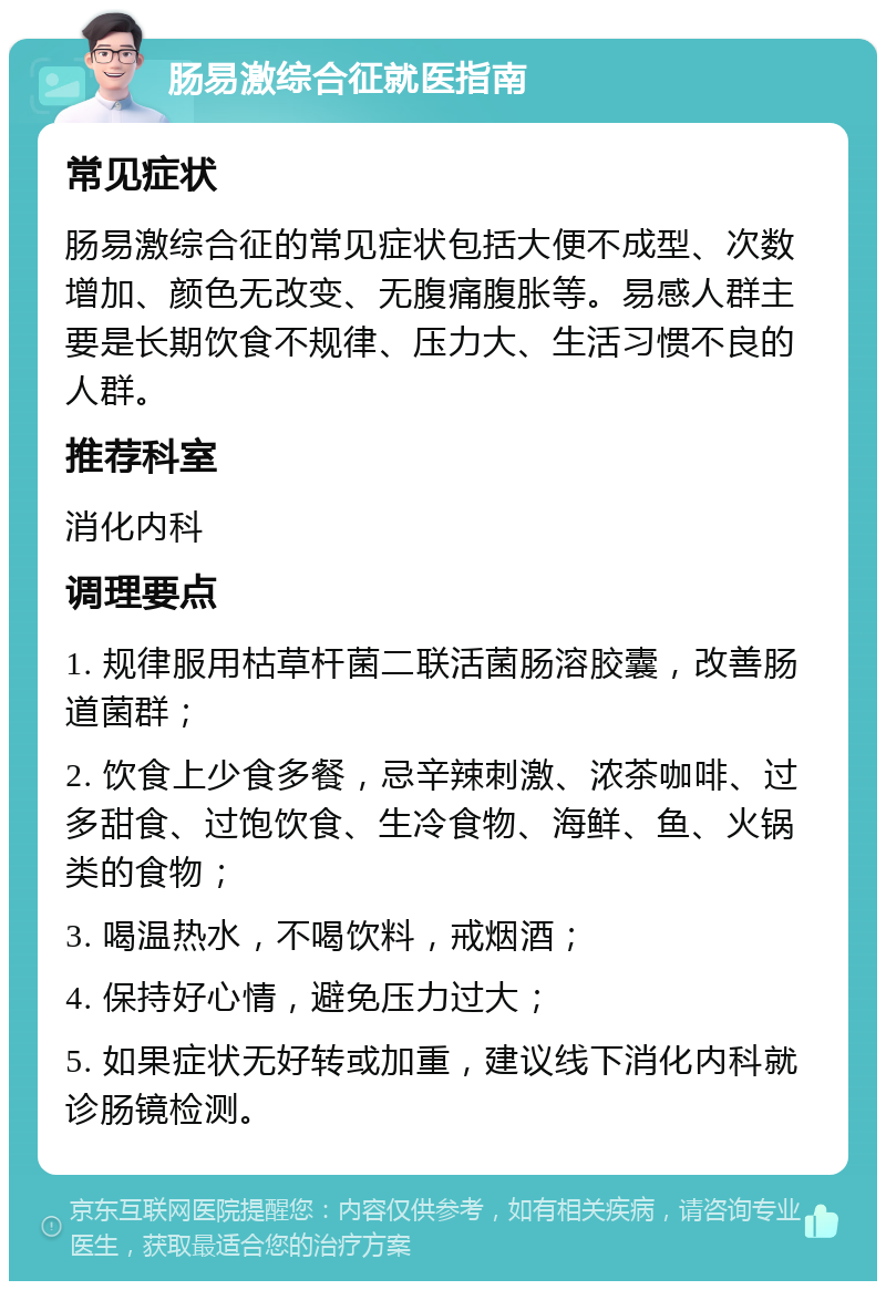 肠易激综合征就医指南 常见症状 肠易激综合征的常见症状包括大便不成型、次数增加、颜色无改变、无腹痛腹胀等。易感人群主要是长期饮食不规律、压力大、生活习惯不良的人群。 推荐科室 消化内科 调理要点 1. 规律服用枯草杆菌二联活菌肠溶胶囊，改善肠道菌群； 2. 饮食上少食多餐，忌辛辣刺激、浓茶咖啡、过多甜食、过饱饮食、生冷食物、海鲜、鱼、火锅类的食物； 3. 喝温热水，不喝饮料，戒烟酒； 4. 保持好心情，避免压力过大； 5. 如果症状无好转或加重，建议线下消化内科就诊肠镜检测。