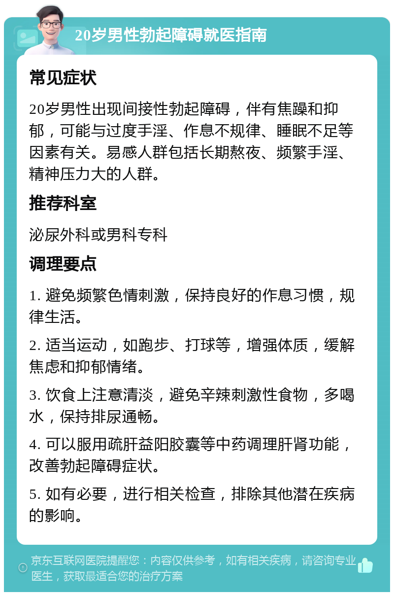 20岁男性勃起障碍就医指南 常见症状 20岁男性出现间接性勃起障碍，伴有焦躁和抑郁，可能与过度手淫、作息不规律、睡眠不足等因素有关。易感人群包括长期熬夜、频繁手淫、精神压力大的人群。 推荐科室 泌尿外科或男科专科 调理要点 1. 避免频繁色情刺激，保持良好的作息习惯，规律生活。 2. 适当运动，如跑步、打球等，增强体质，缓解焦虑和抑郁情绪。 3. 饮食上注意清淡，避免辛辣刺激性食物，多喝水，保持排尿通畅。 4. 可以服用疏肝益阳胶囊等中药调理肝肾功能，改善勃起障碍症状。 5. 如有必要，进行相关检查，排除其他潜在疾病的影响。