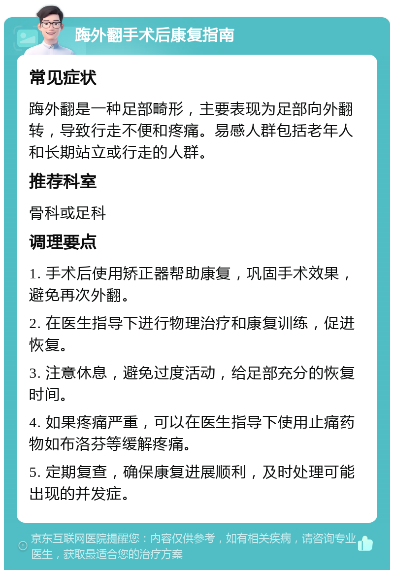 踇外翻手术后康复指南 常见症状 踇外翻是一种足部畸形，主要表现为足部向外翻转，导致行走不便和疼痛。易感人群包括老年人和长期站立或行走的人群。 推荐科室 骨科或足科 调理要点 1. 手术后使用矫正器帮助康复，巩固手术效果，避免再次外翻。 2. 在医生指导下进行物理治疗和康复训练，促进恢复。 3. 注意休息，避免过度活动，给足部充分的恢复时间。 4. 如果疼痛严重，可以在医生指导下使用止痛药物如布洛芬等缓解疼痛。 5. 定期复查，确保康复进展顺利，及时处理可能出现的并发症。