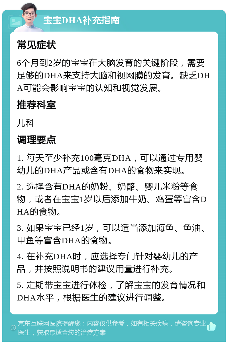 宝宝DHA补充指南 常见症状 6个月到2岁的宝宝在大脑发育的关键阶段，需要足够的DHA来支持大脑和视网膜的发育。缺乏DHA可能会影响宝宝的认知和视觉发展。 推荐科室 儿科 调理要点 1. 每天至少补充100毫克DHA，可以通过专用婴幼儿的DHA产品或含有DHA的食物来实现。 2. 选择含有DHA的奶粉、奶酪、婴儿米粉等食物，或者在宝宝1岁以后添加牛奶、鸡蛋等富含DHA的食物。 3. 如果宝宝已经1岁，可以适当添加海鱼、鱼油、甲鱼等富含DHA的食物。 4. 在补充DHA时，应选择专门针对婴幼儿的产品，并按照说明书的建议用量进行补充。 5. 定期带宝宝进行体检，了解宝宝的发育情况和DHA水平，根据医生的建议进行调整。