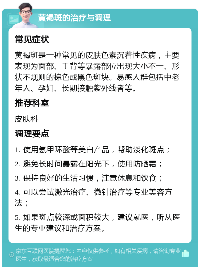 黄褐斑的治疗与调理 常见症状 黄褐斑是一种常见的皮肤色素沉着性疾病，主要表现为面部、手背等暴露部位出现大小不一、形状不规则的棕色或黑色斑块。易感人群包括中老年人、孕妇、长期接触紫外线者等。 推荐科室 皮肤科 调理要点 1. 使用氨甲环酸等美白产品，帮助淡化斑点； 2. 避免长时间暴露在阳光下，使用防晒霜； 3. 保持良好的生活习惯，注意休息和饮食； 4. 可以尝试激光治疗、微针治疗等专业美容方法； 5. 如果斑点较深或面积较大，建议就医，听从医生的专业建议和治疗方案。