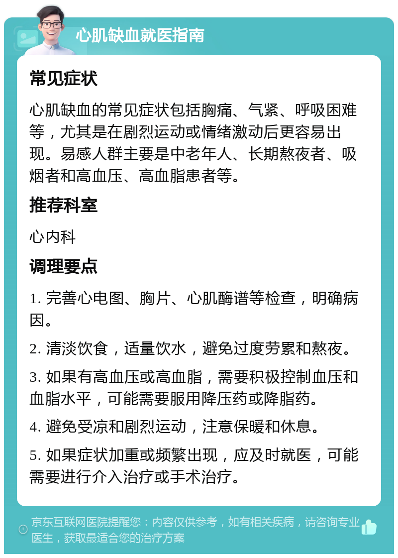 心肌缺血就医指南 常见症状 心肌缺血的常见症状包括胸痛、气紧、呼吸困难等，尤其是在剧烈运动或情绪激动后更容易出现。易感人群主要是中老年人、长期熬夜者、吸烟者和高血压、高血脂患者等。 推荐科室 心内科 调理要点 1. 完善心电图、胸片、心肌酶谱等检查，明确病因。 2. 清淡饮食，适量饮水，避免过度劳累和熬夜。 3. 如果有高血压或高血脂，需要积极控制血压和血脂水平，可能需要服用降压药或降脂药。 4. 避免受凉和剧烈运动，注意保暖和休息。 5. 如果症状加重或频繁出现，应及时就医，可能需要进行介入治疗或手术治疗。