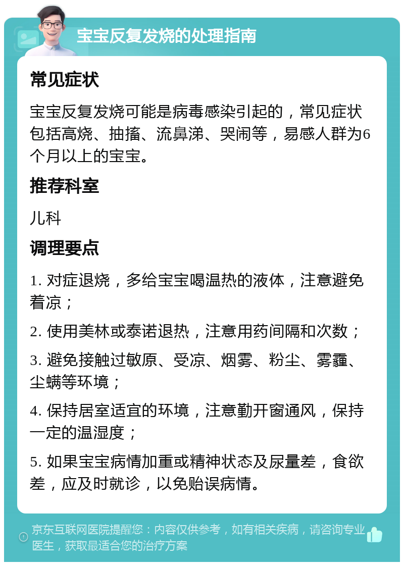 宝宝反复发烧的处理指南 常见症状 宝宝反复发烧可能是病毒感染引起的，常见症状包括高烧、抽搐、流鼻涕、哭闹等，易感人群为6个月以上的宝宝。 推荐科室 儿科 调理要点 1. 对症退烧，多给宝宝喝温热的液体，注意避免着凉； 2. 使用美林或泰诺退热，注意用药间隔和次数； 3. 避免接触过敏原、受凉、烟雾、粉尘、雾霾、尘螨等环境； 4. 保持居室适宜的环境，注意勤开窗通风，保持一定的温湿度； 5. 如果宝宝病情加重或精神状态及尿量差，食欲差，应及时就诊，以免贻误病情。