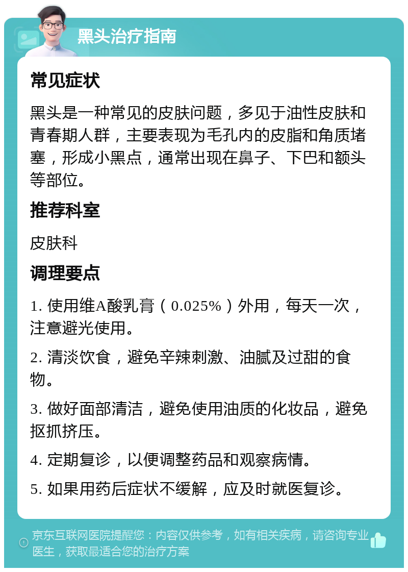 黑头治疗指南 常见症状 黑头是一种常见的皮肤问题，多见于油性皮肤和青春期人群，主要表现为毛孔内的皮脂和角质堵塞，形成小黑点，通常出现在鼻子、下巴和额头等部位。 推荐科室 皮肤科 调理要点 1. 使用维A酸乳膏（0.025%）外用，每天一次，注意避光使用。 2. 清淡饮食，避免辛辣刺激、油腻及过甜的食物。 3. 做好面部清洁，避免使用油质的化妆品，避免抠抓挤压。 4. 定期复诊，以便调整药品和观察病情。 5. 如果用药后症状不缓解，应及时就医复诊。