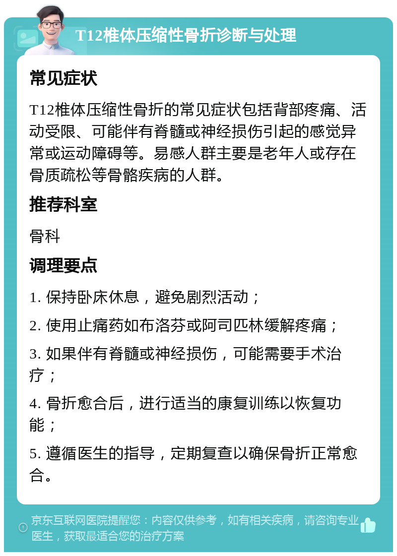 T12椎体压缩性骨折诊断与处理 常见症状 T12椎体压缩性骨折的常见症状包括背部疼痛、活动受限、可能伴有脊髓或神经损伤引起的感觉异常或运动障碍等。易感人群主要是老年人或存在骨质疏松等骨骼疾病的人群。 推荐科室 骨科 调理要点 1. 保持卧床休息，避免剧烈活动； 2. 使用止痛药如布洛芬或阿司匹林缓解疼痛； 3. 如果伴有脊髓或神经损伤，可能需要手术治疗； 4. 骨折愈合后，进行适当的康复训练以恢复功能； 5. 遵循医生的指导，定期复查以确保骨折正常愈合。