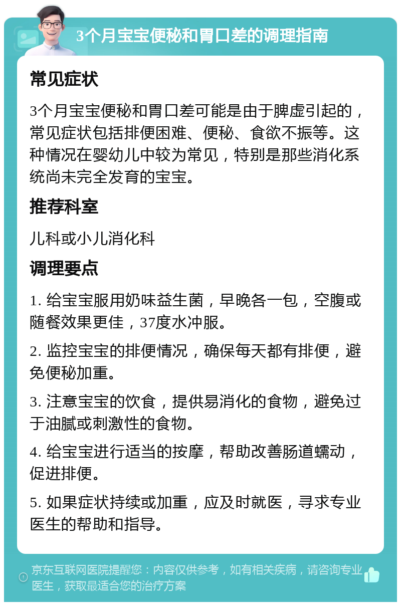 3个月宝宝便秘和胃口差的调理指南 常见症状 3个月宝宝便秘和胃口差可能是由于脾虚引起的，常见症状包括排便困难、便秘、食欲不振等。这种情况在婴幼儿中较为常见，特别是那些消化系统尚未完全发育的宝宝。 推荐科室 儿科或小儿消化科 调理要点 1. 给宝宝服用奶味益生菌，早晚各一包，空腹或随餐效果更佳，37度水冲服。 2. 监控宝宝的排便情况，确保每天都有排便，避免便秘加重。 3. 注意宝宝的饮食，提供易消化的食物，避免过于油腻或刺激性的食物。 4. 给宝宝进行适当的按摩，帮助改善肠道蠕动，促进排便。 5. 如果症状持续或加重，应及时就医，寻求专业医生的帮助和指导。