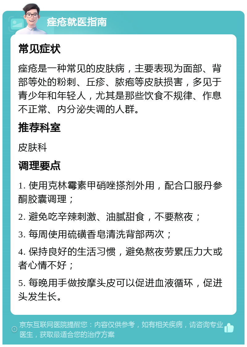 痤疮就医指南 常见症状 痤疮是一种常见的皮肤病，主要表现为面部、背部等处的粉刺、丘疹、脓疱等皮肤损害，多见于青少年和年轻人，尤其是那些饮食不规律、作息不正常、内分泌失调的人群。 推荐科室 皮肤科 调理要点 1. 使用克林霉素甲硝唑搽剂外用，配合口服丹参酮胶囊调理； 2. 避免吃辛辣刺激、油腻甜食，不要熬夜； 3. 每周使用硫磺香皂清洗背部两次； 4. 保持良好的生活习惯，避免熬夜劳累压力大或者心情不好； 5. 每晚用手做按摩头皮可以促进血液循环，促进头发生长。