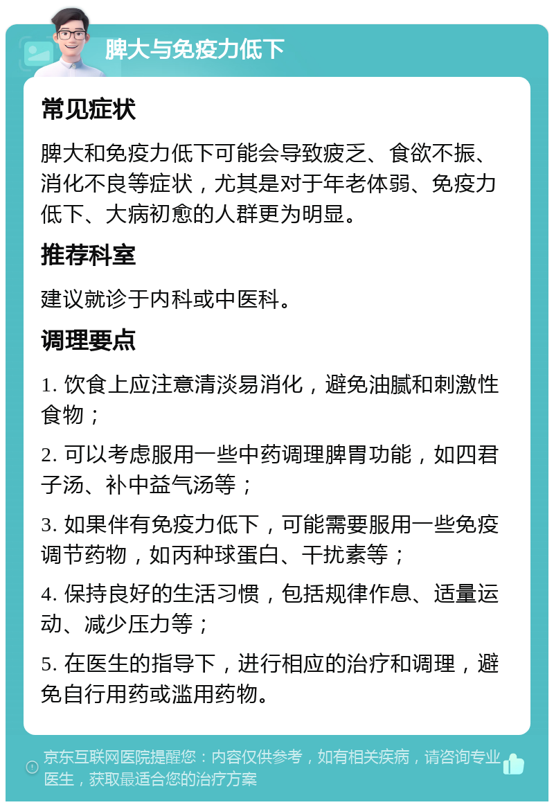 脾大与免疫力低下 常见症状 脾大和免疫力低下可能会导致疲乏、食欲不振、消化不良等症状，尤其是对于年老体弱、免疫力低下、大病初愈的人群更为明显。 推荐科室 建议就诊于内科或中医科。 调理要点 1. 饮食上应注意清淡易消化，避免油腻和刺激性食物； 2. 可以考虑服用一些中药调理脾胃功能，如四君子汤、补中益气汤等； 3. 如果伴有免疫力低下，可能需要服用一些免疫调节药物，如丙种球蛋白、干扰素等； 4. 保持良好的生活习惯，包括规律作息、适量运动、减少压力等； 5. 在医生的指导下，进行相应的治疗和调理，避免自行用药或滥用药物。