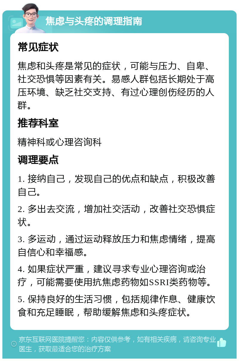 焦虑与头疼的调理指南 常见症状 焦虑和头疼是常见的症状，可能与压力、自卑、社交恐惧等因素有关。易感人群包括长期处于高压环境、缺乏社交支持、有过心理创伤经历的人群。 推荐科室 精神科或心理咨询科 调理要点 1. 接纳自己，发现自己的优点和缺点，积极改善自己。 2. 多出去交流，增加社交活动，改善社交恐惧症状。 3. 多运动，通过运动释放压力和焦虑情绪，提高自信心和幸福感。 4. 如果症状严重，建议寻求专业心理咨询或治疗，可能需要使用抗焦虑药物如SSRI类药物等。 5. 保持良好的生活习惯，包括规律作息、健康饮食和充足睡眠，帮助缓解焦虑和头疼症状。