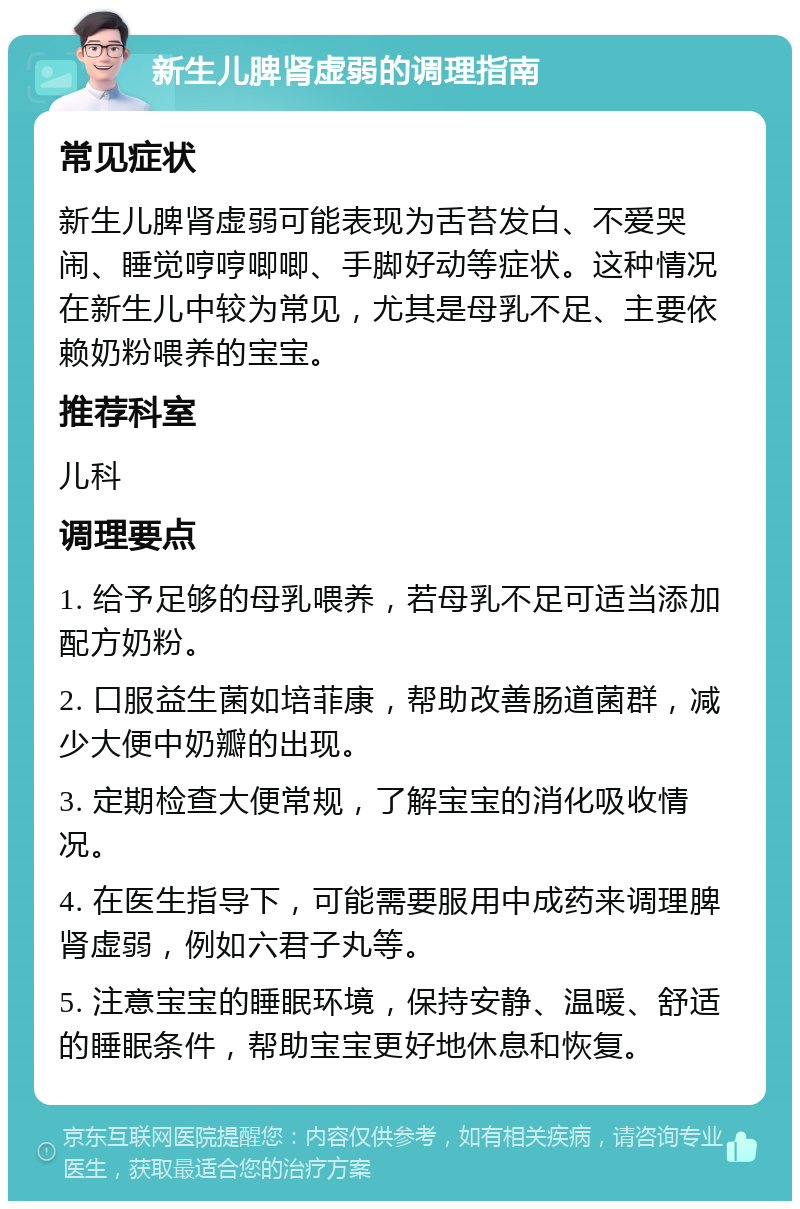 新生儿脾肾虚弱的调理指南 常见症状 新生儿脾肾虚弱可能表现为舌苔发白、不爱哭闹、睡觉哼哼唧唧、手脚好动等症状。这种情况在新生儿中较为常见，尤其是母乳不足、主要依赖奶粉喂养的宝宝。 推荐科室 儿科 调理要点 1. 给予足够的母乳喂养，若母乳不足可适当添加配方奶粉。 2. 口服益生菌如培菲康，帮助改善肠道菌群，减少大便中奶瓣的出现。 3. 定期检查大便常规，了解宝宝的消化吸收情况。 4. 在医生指导下，可能需要服用中成药来调理脾肾虚弱，例如六君子丸等。 5. 注意宝宝的睡眠环境，保持安静、温暖、舒适的睡眠条件，帮助宝宝更好地休息和恢复。