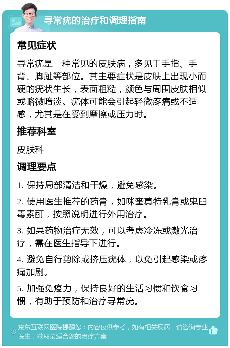 寻常疣的治疗和调理指南 常见症状 寻常疣是一种常见的皮肤病，多见于手指、手背、脚趾等部位。其主要症状是皮肤上出现小而硬的疣状生长，表面粗糙，颜色与周围皮肤相似或略微暗淡。疣体可能会引起轻微疼痛或不适感，尤其是在受到摩擦或压力时。 推荐科室 皮肤科 调理要点 1. 保持局部清洁和干燥，避免感染。 2. 使用医生推荐的药膏，如咪奎莫特乳膏或鬼臼毒素酊，按照说明进行外用治疗。 3. 如果药物治疗无效，可以考虑冷冻或激光治疗，需在医生指导下进行。 4. 避免自行剪除或挤压疣体，以免引起感染或疼痛加剧。 5. 加强免疫力，保持良好的生活习惯和饮食习惯，有助于预防和治疗寻常疣。