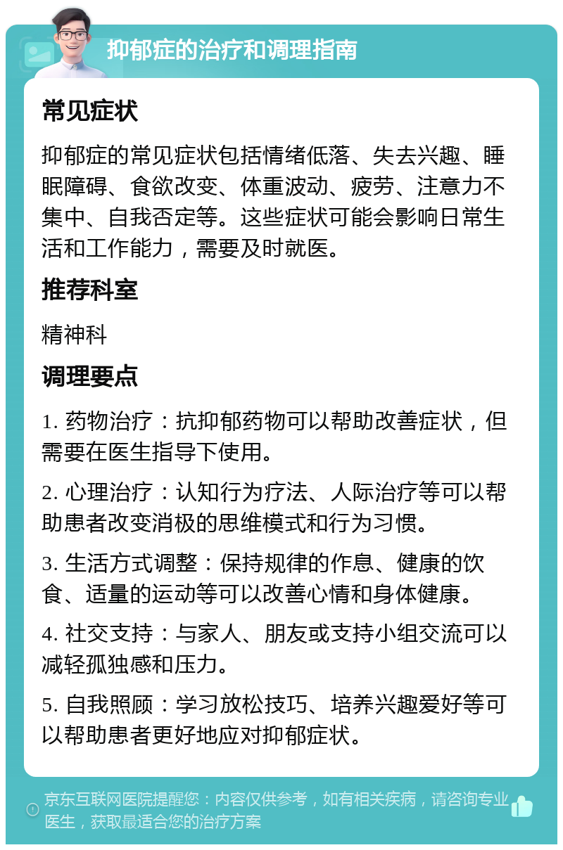 抑郁症的治疗和调理指南 常见症状 抑郁症的常见症状包括情绪低落、失去兴趣、睡眠障碍、食欲改变、体重波动、疲劳、注意力不集中、自我否定等。这些症状可能会影响日常生活和工作能力，需要及时就医。 推荐科室 精神科 调理要点 1. 药物治疗：抗抑郁药物可以帮助改善症状，但需要在医生指导下使用。 2. 心理治疗：认知行为疗法、人际治疗等可以帮助患者改变消极的思维模式和行为习惯。 3. 生活方式调整：保持规律的作息、健康的饮食、适量的运动等可以改善心情和身体健康。 4. 社交支持：与家人、朋友或支持小组交流可以减轻孤独感和压力。 5. 自我照顾：学习放松技巧、培养兴趣爱好等可以帮助患者更好地应对抑郁症状。