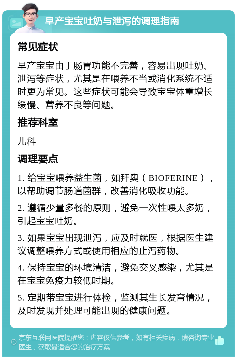 早产宝宝吐奶与泄泻的调理指南 常见症状 早产宝宝由于肠胃功能不完善，容易出现吐奶、泄泻等症状，尤其是在喂养不当或消化系统不适时更为常见。这些症状可能会导致宝宝体重增长缓慢、营养不良等问题。 推荐科室 儿科 调理要点 1. 给宝宝喂养益生菌，如拜奥（BIOFERINE），以帮助调节肠道菌群，改善消化吸收功能。 2. 遵循少量多餐的原则，避免一次性喂太多奶，引起宝宝吐奶。 3. 如果宝宝出现泄泻，应及时就医，根据医生建议调整喂养方式或使用相应的止泻药物。 4. 保持宝宝的环境清洁，避免交叉感染，尤其是在宝宝免疫力较低时期。 5. 定期带宝宝进行体检，监测其生长发育情况，及时发现并处理可能出现的健康问题。