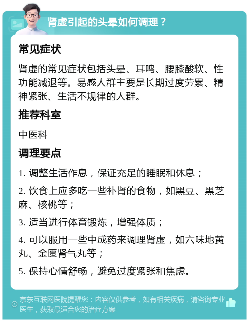 肾虚引起的头晕如何调理？ 常见症状 肾虚的常见症状包括头晕、耳鸣、腰膝酸软、性功能减退等。易感人群主要是长期过度劳累、精神紧张、生活不规律的人群。 推荐科室 中医科 调理要点 1. 调整生活作息，保证充足的睡眠和休息； 2. 饮食上应多吃一些补肾的食物，如黑豆、黑芝麻、核桃等； 3. 适当进行体育锻炼，增强体质； 4. 可以服用一些中成药来调理肾虚，如六味地黄丸、金匮肾气丸等； 5. 保持心情舒畅，避免过度紧张和焦虑。