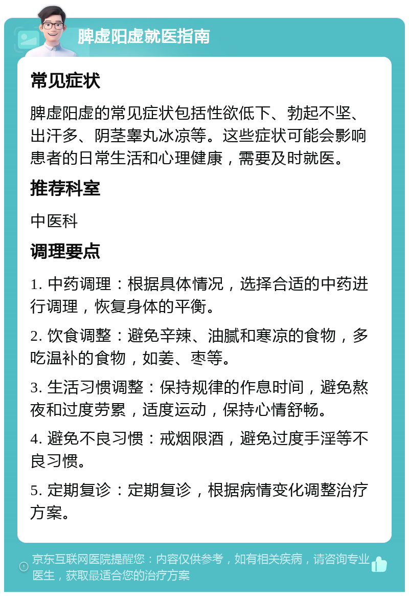 脾虚阳虚就医指南 常见症状 脾虚阳虚的常见症状包括性欲低下、勃起不坚、出汗多、阴茎睾丸冰凉等。这些症状可能会影响患者的日常生活和心理健康，需要及时就医。 推荐科室 中医科 调理要点 1. 中药调理：根据具体情况，选择合适的中药进行调理，恢复身体的平衡。 2. 饮食调整：避免辛辣、油腻和寒凉的食物，多吃温补的食物，如姜、枣等。 3. 生活习惯调整：保持规律的作息时间，避免熬夜和过度劳累，适度运动，保持心情舒畅。 4. 避免不良习惯：戒烟限酒，避免过度手淫等不良习惯。 5. 定期复诊：定期复诊，根据病情变化调整治疗方案。