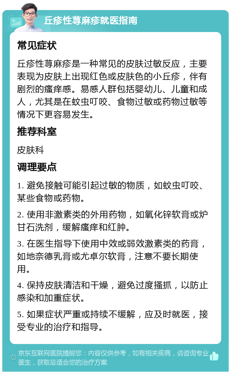 丘疹性荨麻疹就医指南 常见症状 丘疹性荨麻疹是一种常见的皮肤过敏反应，主要表现为皮肤上出现红色或皮肤色的小丘疹，伴有剧烈的瘙痒感。易感人群包括婴幼儿、儿童和成人，尤其是在蚊虫叮咬、食物过敏或药物过敏等情况下更容易发生。 推荐科室 皮肤科 调理要点 1. 避免接触可能引起过敏的物质，如蚊虫叮咬、某些食物或药物。 2. 使用非激素类的外用药物，如氧化锌软膏或炉甘石洗剂，缓解瘙痒和红肿。 3. 在医生指导下使用中效或弱效激素类的药膏，如地奈德乳膏或尤卓尔软膏，注意不要长期使用。 4. 保持皮肤清洁和干燥，避免过度搔抓，以防止感染和加重症状。 5. 如果症状严重或持续不缓解，应及时就医，接受专业的治疗和指导。