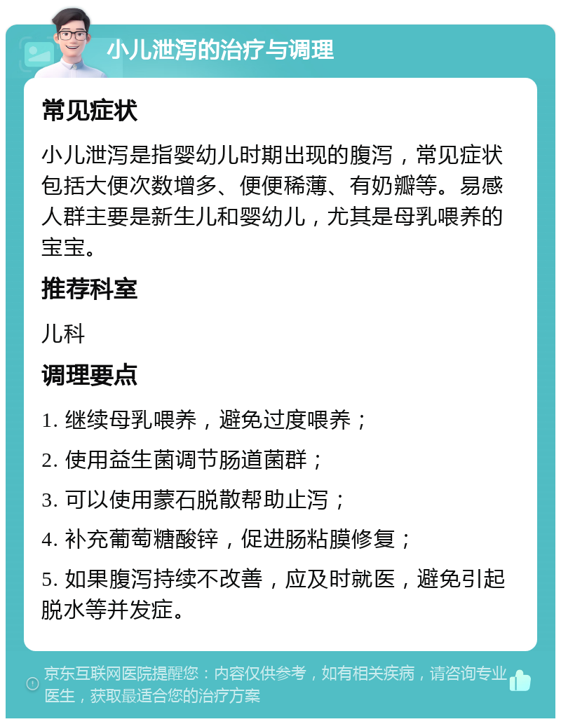 小儿泄泻的治疗与调理 常见症状 小儿泄泻是指婴幼儿时期出现的腹泻，常见症状包括大便次数增多、便便稀薄、有奶瓣等。易感人群主要是新生儿和婴幼儿，尤其是母乳喂养的宝宝。 推荐科室 儿科 调理要点 1. 继续母乳喂养，避免过度喂养； 2. 使用益生菌调节肠道菌群； 3. 可以使用蒙石脱散帮助止泻； 4. 补充葡萄糖酸锌，促进肠粘膜修复； 5. 如果腹泻持续不改善，应及时就医，避免引起脱水等并发症。