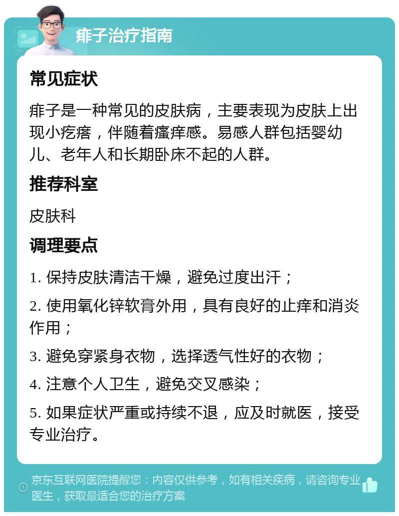 痱子治疗指南 常见症状 痱子是一种常见的皮肤病，主要表现为皮肤上出现小疙瘩，伴随着瘙痒感。易感人群包括婴幼儿、老年人和长期卧床不起的人群。 推荐科室 皮肤科 调理要点 1. 保持皮肤清洁干燥，避免过度出汗； 2. 使用氧化锌软膏外用，具有良好的止痒和消炎作用； 3. 避免穿紧身衣物，选择透气性好的衣物； 4. 注意个人卫生，避免交叉感染； 5. 如果症状严重或持续不退，应及时就医，接受专业治疗。