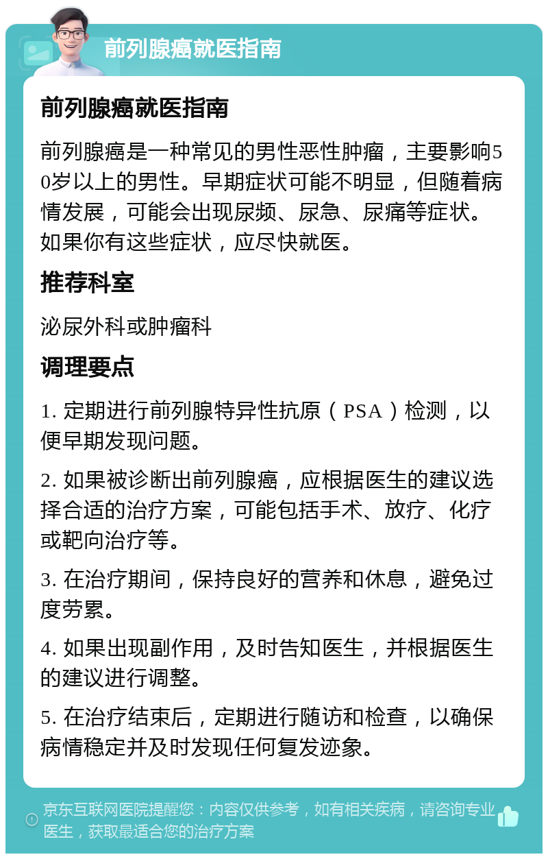 前列腺癌就医指南 前列腺癌就医指南 前列腺癌是一种常见的男性恶性肿瘤，主要影响50岁以上的男性。早期症状可能不明显，但随着病情发展，可能会出现尿频、尿急、尿痛等症状。如果你有这些症状，应尽快就医。 推荐科室 泌尿外科或肿瘤科 调理要点 1. 定期进行前列腺特异性抗原（PSA）检测，以便早期发现问题。 2. 如果被诊断出前列腺癌，应根据医生的建议选择合适的治疗方案，可能包括手术、放疗、化疗或靶向治疗等。 3. 在治疗期间，保持良好的营养和休息，避免过度劳累。 4. 如果出现副作用，及时告知医生，并根据医生的建议进行调整。 5. 在治疗结束后，定期进行随访和检查，以确保病情稳定并及时发现任何复发迹象。