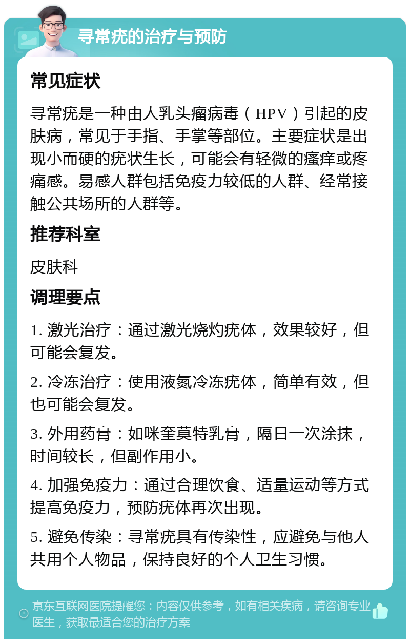 寻常疣的治疗与预防 常见症状 寻常疣是一种由人乳头瘤病毒（HPV）引起的皮肤病，常见于手指、手掌等部位。主要症状是出现小而硬的疣状生长，可能会有轻微的瘙痒或疼痛感。易感人群包括免疫力较低的人群、经常接触公共场所的人群等。 推荐科室 皮肤科 调理要点 1. 激光治疗：通过激光烧灼疣体，效果较好，但可能会复发。 2. 冷冻治疗：使用液氮冷冻疣体，简单有效，但也可能会复发。 3. 外用药膏：如咪奎莫特乳膏，隔日一次涂抹，时间较长，但副作用小。 4. 加强免疫力：通过合理饮食、适量运动等方式提高免疫力，预防疣体再次出现。 5. 避免传染：寻常疣具有传染性，应避免与他人共用个人物品，保持良好的个人卫生习惯。