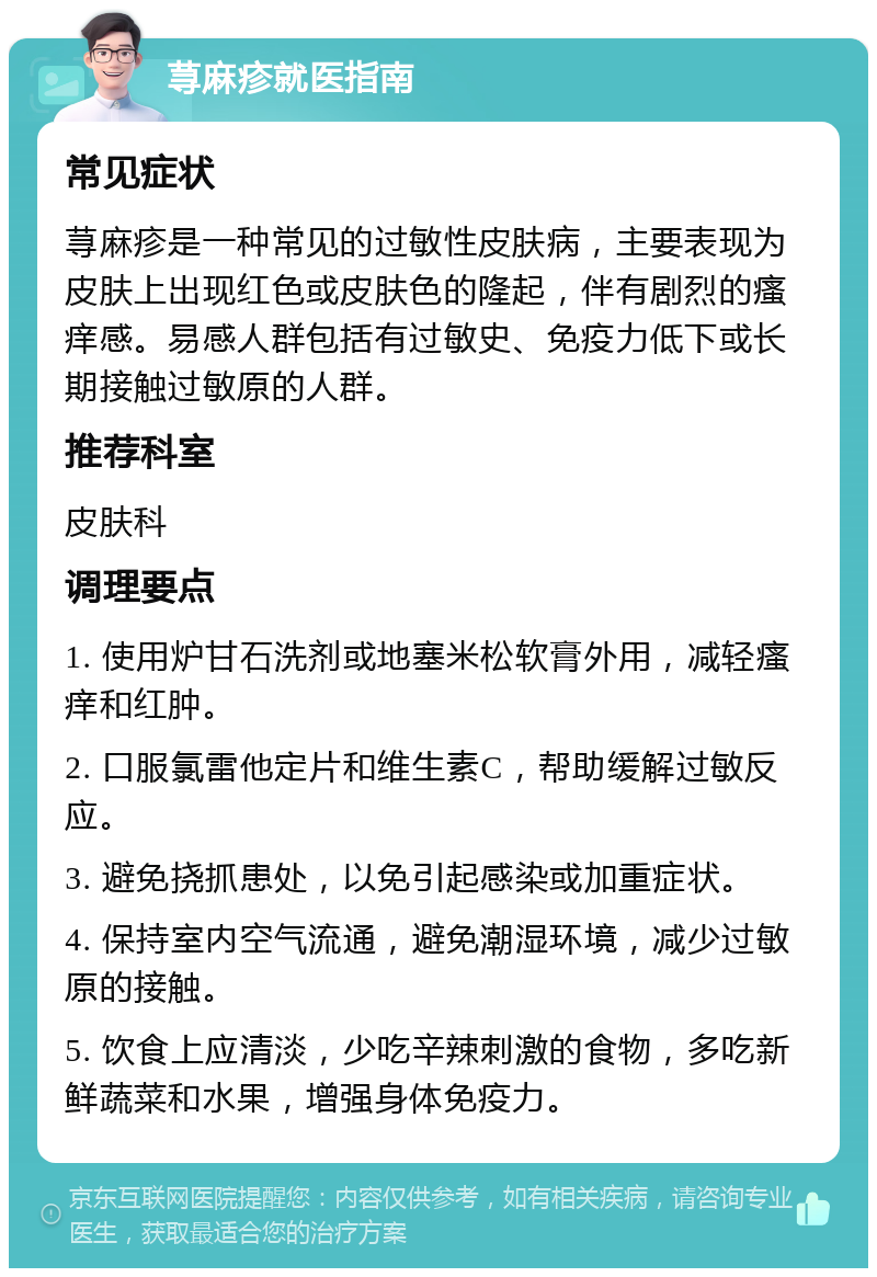 荨麻疹就医指南 常见症状 荨麻疹是一种常见的过敏性皮肤病，主要表现为皮肤上出现红色或皮肤色的隆起，伴有剧烈的瘙痒感。易感人群包括有过敏史、免疫力低下或长期接触过敏原的人群。 推荐科室 皮肤科 调理要点 1. 使用炉甘石洗剂或地塞米松软膏外用，减轻瘙痒和红肿。 2. 口服氯雷他定片和维生素C，帮助缓解过敏反应。 3. 避免挠抓患处，以免引起感染或加重症状。 4. 保持室内空气流通，避免潮湿环境，减少过敏原的接触。 5. 饮食上应清淡，少吃辛辣刺激的食物，多吃新鲜蔬菜和水果，增强身体免疫力。