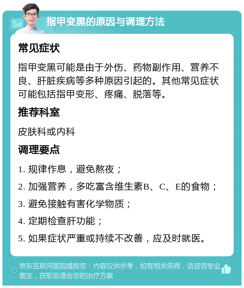 指甲变黑的原因与调理方法 常见症状 指甲变黑可能是由于外伤、药物副作用、营养不良、肝脏疾病等多种原因引起的。其他常见症状可能包括指甲变形、疼痛、脱落等。 推荐科室 皮肤科或内科 调理要点 1. 规律作息，避免熬夜； 2. 加强营养，多吃富含维生素B、C、E的食物； 3. 避免接触有害化学物质； 4. 定期检查肝功能； 5. 如果症状严重或持续不改善，应及时就医。