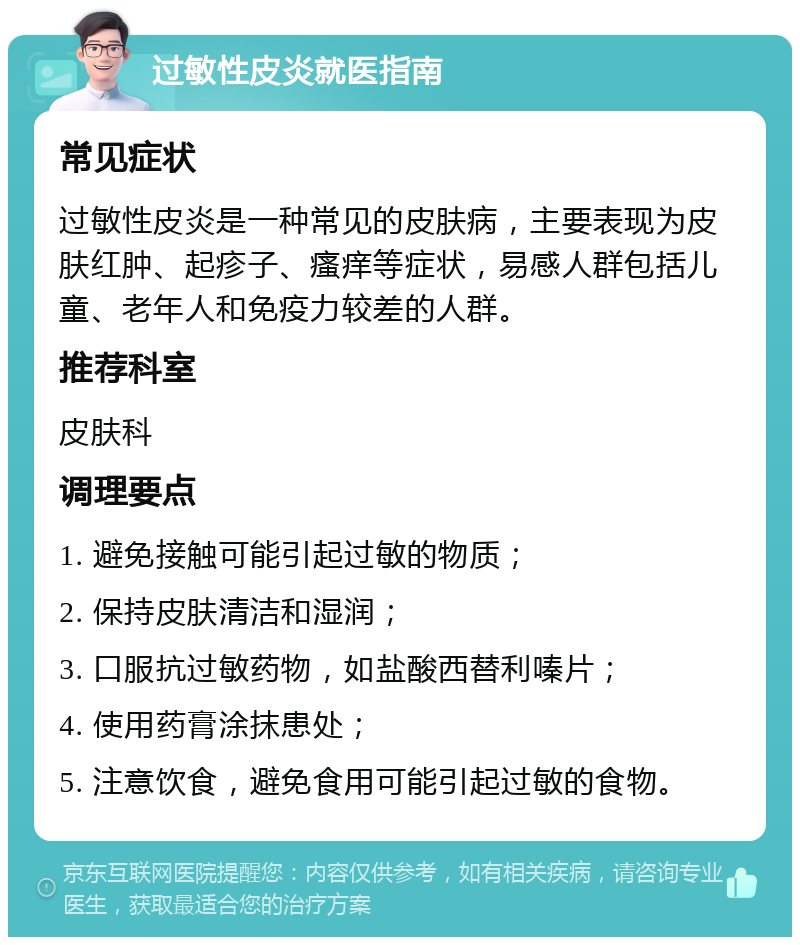 过敏性皮炎就医指南 常见症状 过敏性皮炎是一种常见的皮肤病，主要表现为皮肤红肿、起疹子、瘙痒等症状，易感人群包括儿童、老年人和免疫力较差的人群。 推荐科室 皮肤科 调理要点 1. 避免接触可能引起过敏的物质； 2. 保持皮肤清洁和湿润； 3. 口服抗过敏药物，如盐酸西替利嗪片； 4. 使用药膏涂抹患处； 5. 注意饮食，避免食用可能引起过敏的食物。