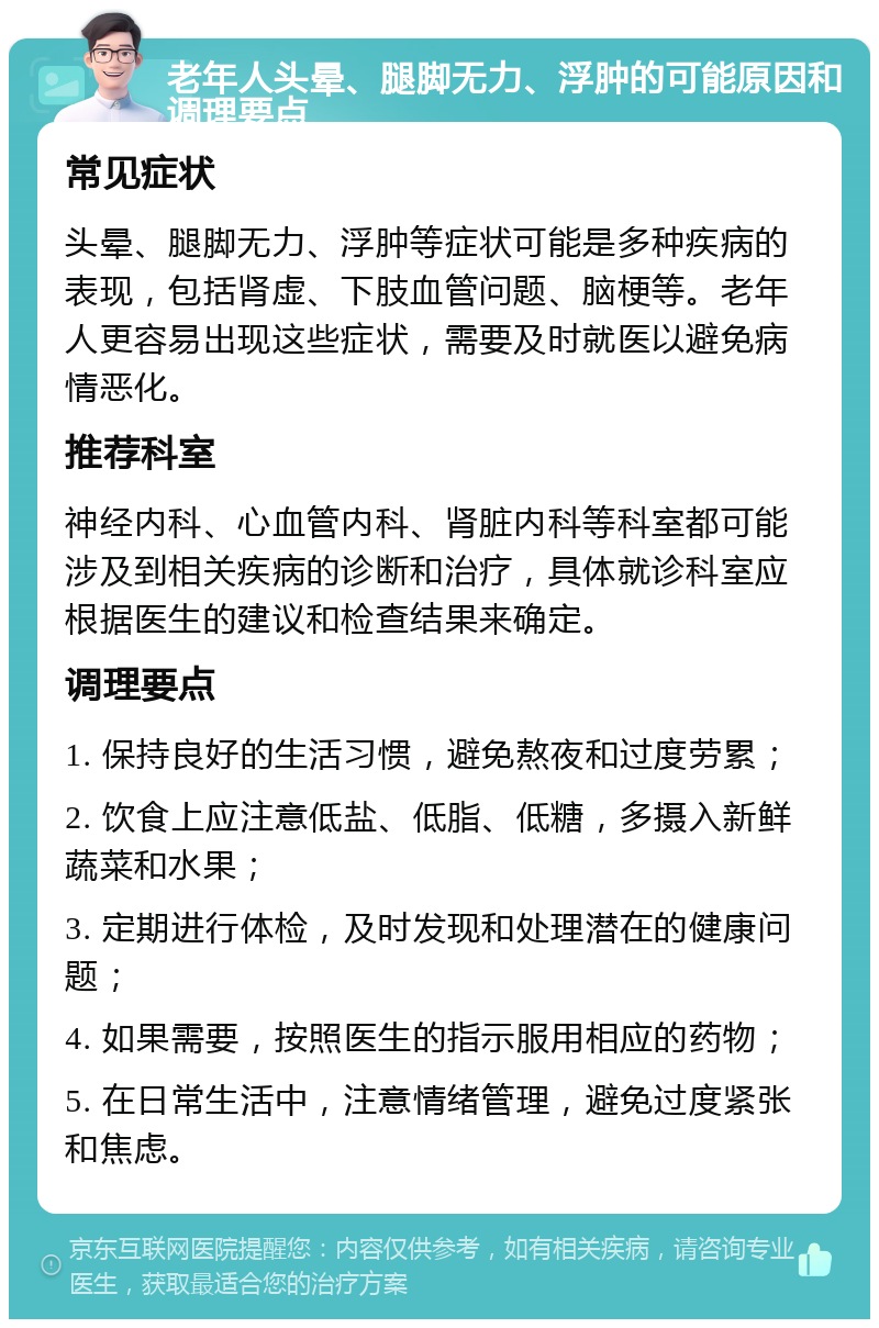 老年人头晕、腿脚无力、浮肿的可能原因和调理要点 常见症状 头晕、腿脚无力、浮肿等症状可能是多种疾病的表现，包括肾虚、下肢血管问题、脑梗等。老年人更容易出现这些症状，需要及时就医以避免病情恶化。 推荐科室 神经内科、心血管内科、肾脏内科等科室都可能涉及到相关疾病的诊断和治疗，具体就诊科室应根据医生的建议和检查结果来确定。 调理要点 1. 保持良好的生活习惯，避免熬夜和过度劳累； 2. 饮食上应注意低盐、低脂、低糖，多摄入新鲜蔬菜和水果； 3. 定期进行体检，及时发现和处理潜在的健康问题； 4. 如果需要，按照医生的指示服用相应的药物； 5. 在日常生活中，注意情绪管理，避免过度紧张和焦虑。