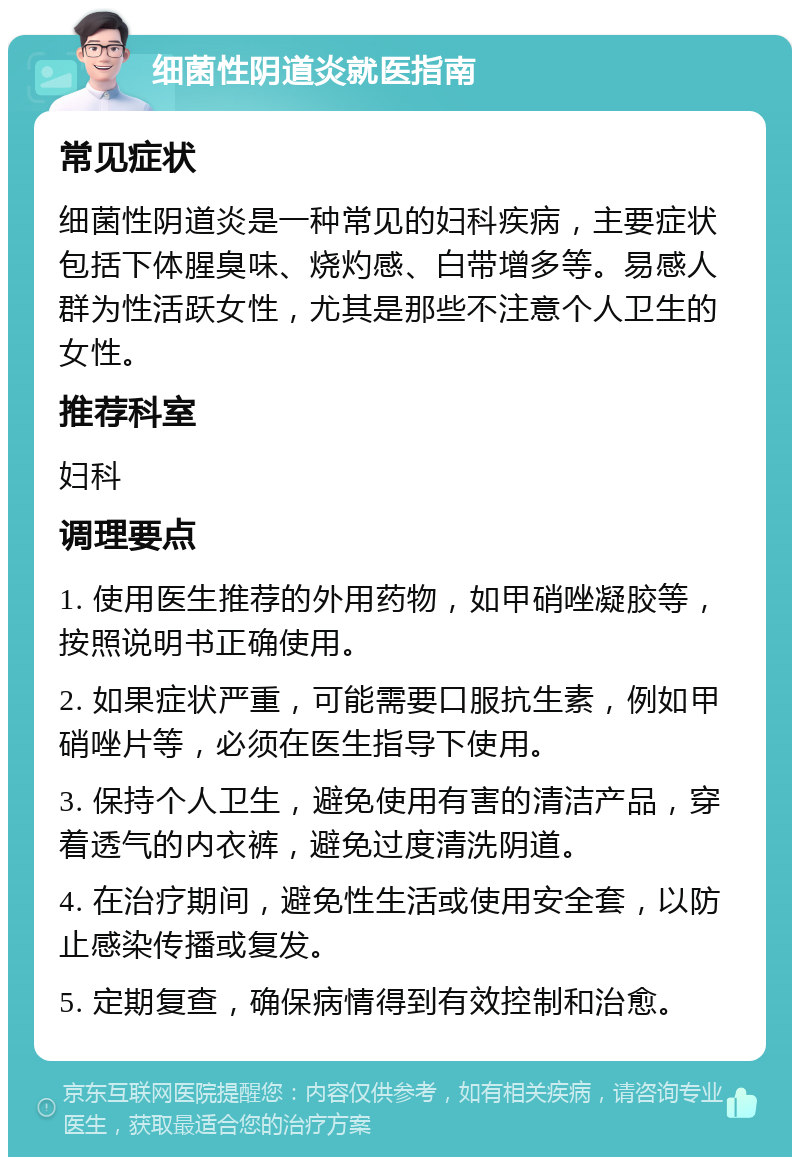 细菌性阴道炎就医指南 常见症状 细菌性阴道炎是一种常见的妇科疾病，主要症状包括下体腥臭味、烧灼感、白带增多等。易感人群为性活跃女性，尤其是那些不注意个人卫生的女性。 推荐科室 妇科 调理要点 1. 使用医生推荐的外用药物，如甲硝唑凝胶等，按照说明书正确使用。 2. 如果症状严重，可能需要口服抗生素，例如甲硝唑片等，必须在医生指导下使用。 3. 保持个人卫生，避免使用有害的清洁产品，穿着透气的内衣裤，避免过度清洗阴道。 4. 在治疗期间，避免性生活或使用安全套，以防止感染传播或复发。 5. 定期复查，确保病情得到有效控制和治愈。