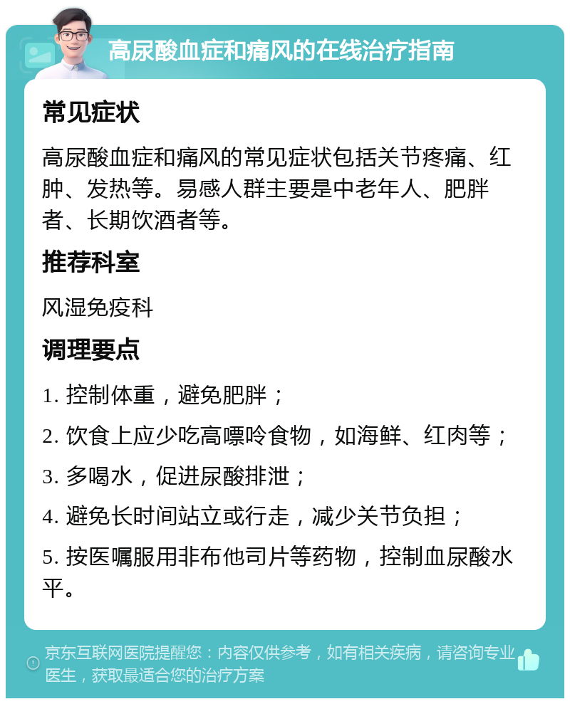 高尿酸血症和痛风的在线治疗指南 常见症状 高尿酸血症和痛风的常见症状包括关节疼痛、红肿、发热等。易感人群主要是中老年人、肥胖者、长期饮酒者等。 推荐科室 风湿免疫科 调理要点 1. 控制体重，避免肥胖； 2. 饮食上应少吃高嘌呤食物，如海鲜、红肉等； 3. 多喝水，促进尿酸排泄； 4. 避免长时间站立或行走，减少关节负担； 5. 按医嘱服用非布他司片等药物，控制血尿酸水平。