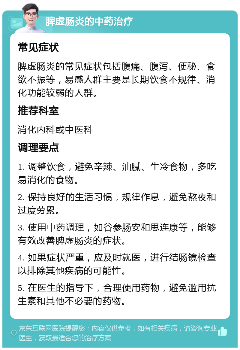 脾虚肠炎的中药治疗 常见症状 脾虚肠炎的常见症状包括腹痛、腹泻、便秘、食欲不振等，易感人群主要是长期饮食不规律、消化功能较弱的人群。 推荐科室 消化内科或中医科 调理要点 1. 调整饮食，避免辛辣、油腻、生冷食物，多吃易消化的食物。 2. 保持良好的生活习惯，规律作息，避免熬夜和过度劳累。 3. 使用中药调理，如谷参肠安和思连康等，能够有效改善脾虚肠炎的症状。 4. 如果症状严重，应及时就医，进行结肠镜检查以排除其他疾病的可能性。 5. 在医生的指导下，合理使用药物，避免滥用抗生素和其他不必要的药物。