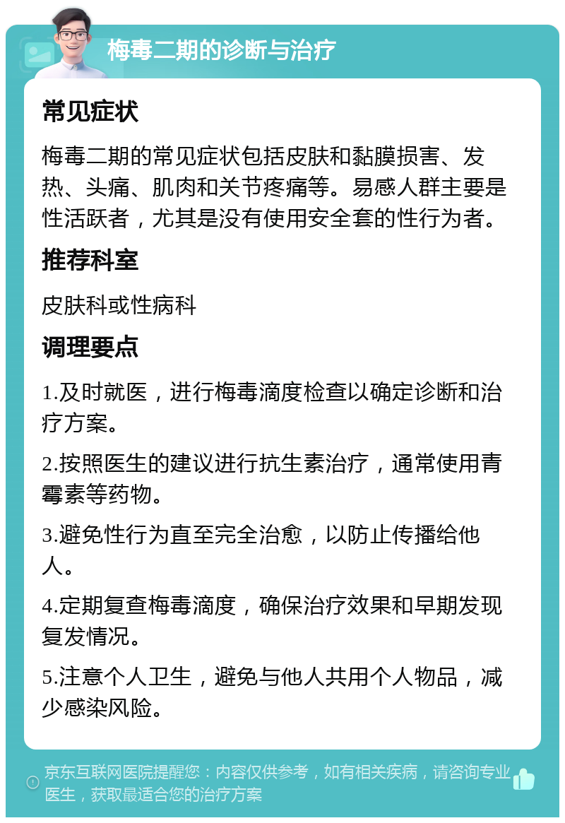 梅毒二期的诊断与治疗 常见症状 梅毒二期的常见症状包括皮肤和黏膜损害、发热、头痛、肌肉和关节疼痛等。易感人群主要是性活跃者，尤其是没有使用安全套的性行为者。 推荐科室 皮肤科或性病科 调理要点 1.及时就医，进行梅毒滴度检查以确定诊断和治疗方案。 2.按照医生的建议进行抗生素治疗，通常使用青霉素等药物。 3.避免性行为直至完全治愈，以防止传播给他人。 4.定期复查梅毒滴度，确保治疗效果和早期发现复发情况。 5.注意个人卫生，避免与他人共用个人物品，减少感染风险。