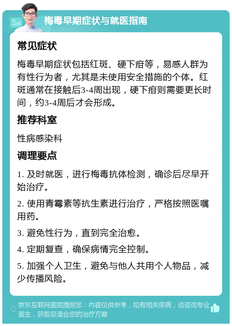 梅毒早期症状与就医指南 常见症状 梅毒早期症状包括红斑、硬下疳等，易感人群为有性行为者，尤其是未使用安全措施的个体。红斑通常在接触后3-4周出现，硬下疳则需要更长时间，约3-4周后才会形成。 推荐科室 性病感染科 调理要点 1. 及时就医，进行梅毒抗体检测，确诊后尽早开始治疗。 2. 使用青霉素等抗生素进行治疗，严格按照医嘱用药。 3. 避免性行为，直到完全治愈。 4. 定期复查，确保病情完全控制。 5. 加强个人卫生，避免与他人共用个人物品，减少传播风险。