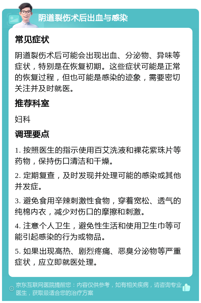 阴道裂伤术后出血与感染 常见症状 阴道裂伤术后可能会出现出血、分泌物、异味等症状，特别是在恢复初期。这些症状可能是正常的恢复过程，但也可能是感染的迹象，需要密切关注并及时就医。 推荐科室 妇科 调理要点 1. 按照医生的指示使用百艾洗液和裸花紫珠片等药物，保持伤口清洁和干燥。 2. 定期复查，及时发现并处理可能的感染或其他并发症。 3. 避免食用辛辣刺激性食物，穿着宽松、透气的纯棉内衣，减少对伤口的摩擦和刺激。 4. 注意个人卫生，避免性生活和使用卫生巾等可能引起感染的行为或物品。 5. 如果出现高热、剧烈疼痛、恶臭分泌物等严重症状，应立即就医处理。