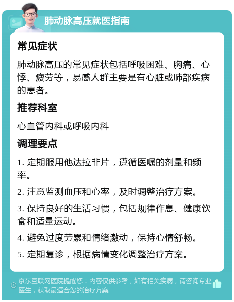 肺动脉高压就医指南 常见症状 肺动脉高压的常见症状包括呼吸困难、胸痛、心悸、疲劳等，易感人群主要是有心脏或肺部疾病的患者。 推荐科室 心血管内科或呼吸内科 调理要点 1. 定期服用他达拉非片，遵循医嘱的剂量和频率。 2. 注意监测血压和心率，及时调整治疗方案。 3. 保持良好的生活习惯，包括规律作息、健康饮食和适量运动。 4. 避免过度劳累和情绪激动，保持心情舒畅。 5. 定期复诊，根据病情变化调整治疗方案。