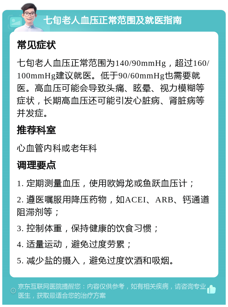 七旬老人血压正常范围及就医指南 常见症状 七旬老人血压正常范围为140/90mmHg，超过160/100mmHg建议就医。低于90/60mmHg也需要就医。高血压可能会导致头痛、眩晕、视力模糊等症状，长期高血压还可能引发心脏病、肾脏病等并发症。 推荐科室 心血管内科或老年科 调理要点 1. 定期测量血压，使用欧姆龙或鱼跃血压计； 2. 遵医嘱服用降压药物，如ACEI、ARB、钙通道阻滞剂等； 3. 控制体重，保持健康的饮食习惯； 4. 适量运动，避免过度劳累； 5. 减少盐的摄入，避免过度饮酒和吸烟。